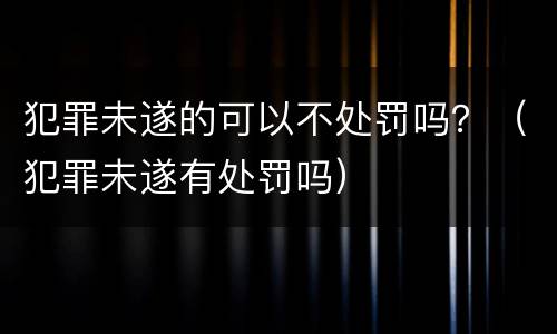 犯罪未遂的可以不处罚吗？（犯罪未遂有处罚吗）