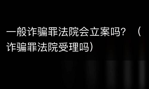 一般诈骗罪法院会立案吗？（诈骗罪法院受理吗）