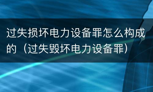 过失损坏电力设备罪怎么构成的（过失毁坏电力设备罪）