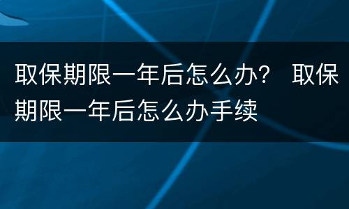 取保期限一年后怎么办？ 取保期限一年后怎么办手续