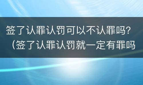 签了认罪认罚可以不认罪吗？（签了认罪认罚就一定有罪吗）
