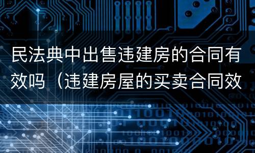 民法典中出售违建房的合同有效吗（违建房屋的买卖合同效力如何?）