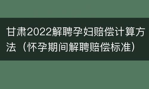 甘肃2022解聘孕妇赔偿计算方法（怀孕期间解聘赔偿标准）