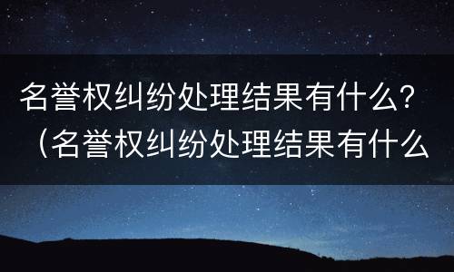 名誉权纠纷处理结果有什么？（名誉权纠纷处理结果有什么作用）