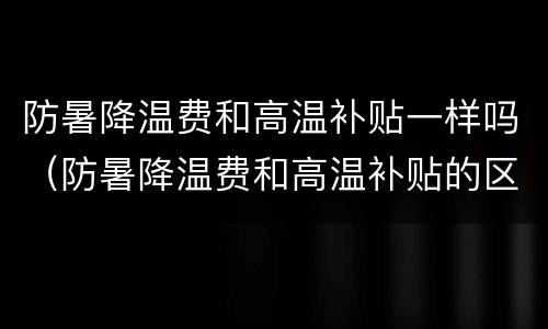 防暑降温费和高温补贴一样吗（防暑降温费和高温补贴的区别）