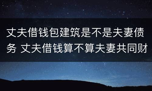 丈夫借钱包建筑是不是夫妻债务 丈夫借钱算不算夫妻共同财产
