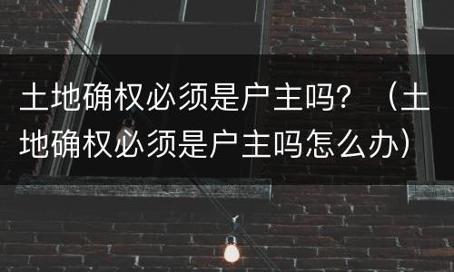 土地确权必须是户主吗？（土地确权必须是户主吗怎么办）