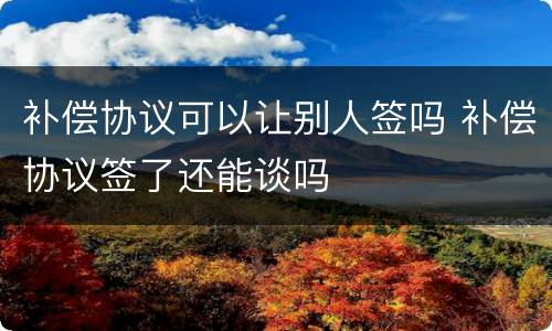 补偿协议可以让别人签吗 补偿协议签了还能谈吗