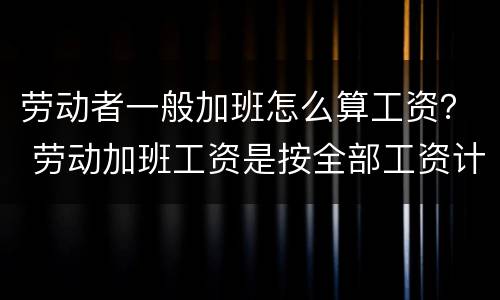 劳动者一般加班怎么算工资？ 劳动加班工资是按全部工资计算吗