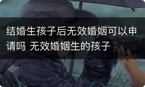 结婚生孩子后无效婚姻可以申请吗 无效婚姻生的孩子