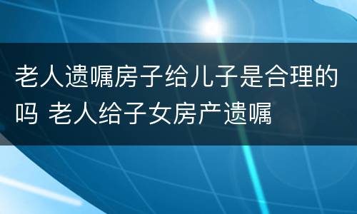 老人遗嘱房子给儿子是合理的吗 老人给子女房产遗嘱