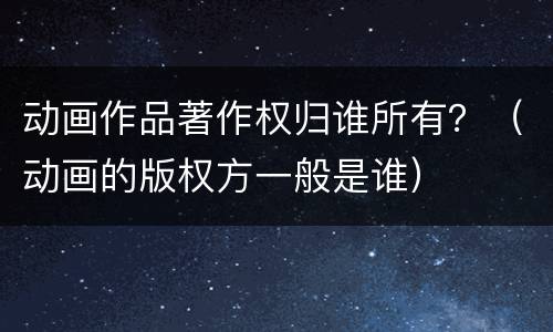 动画作品著作权归谁所有？（动画的版权方一般是谁）