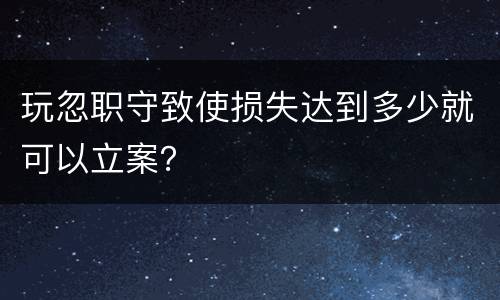 玩忽职守致使损失达到多少就可以立案？