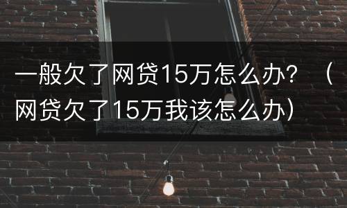 一般欠了网贷15万怎么办？（网贷欠了15万我该怎么办）