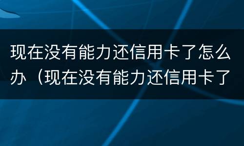 现在没有能力还信用卡了怎么办（现在没有能力还信用卡了怎么办理）