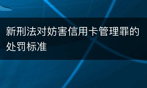 新刑法对妨害信用卡管理罪的处罚标准