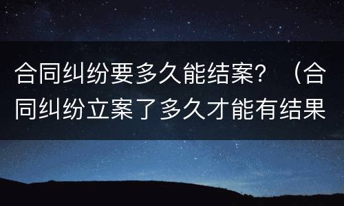 合同纠纷要多久能结案？（合同纠纷立案了多久才能有结果）