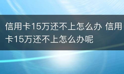 信用卡15万还不上怎么办 信用卡15万还不上怎么办呢