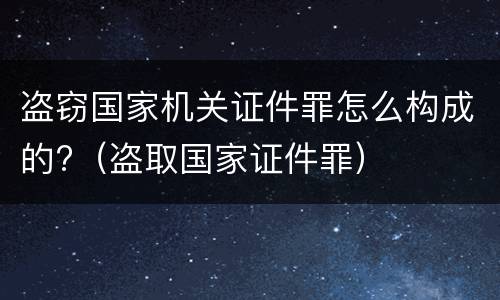 盗窃国家机关证件罪怎么构成的?（盗取国家证件罪）
