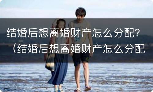 结婚后想离婚财产怎么分配？（结婚后想离婚财产怎么分配好）