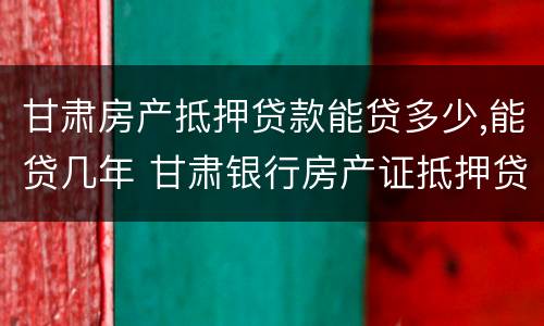 甘肃房产抵押贷款能贷多少,能贷几年 甘肃银行房产证抵押贷款利率是多少