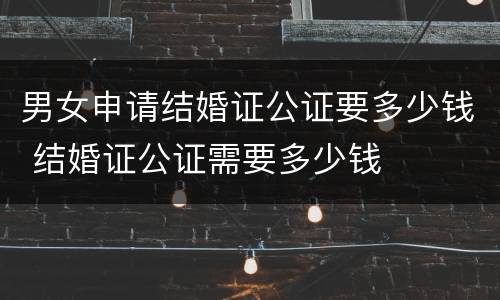 男女申请结婚证公证要多少钱 结婚证公证需要多少钱