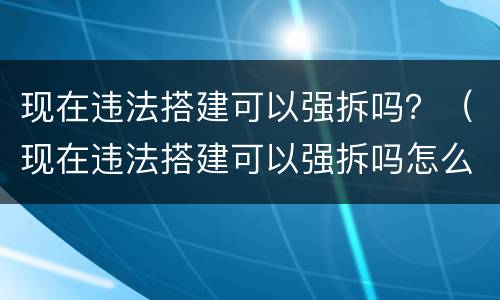 现在违法搭建可以强拆吗？（现在违法搭建可以强拆吗怎么处理）