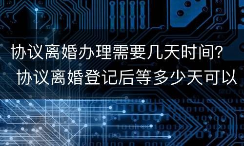 协议离婚办理需要几天时间？ 协议离婚登记后等多少天可以办手续