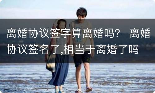 离婚协议签字算离婚吗？ 离婚协议签名了,相当于离婚了吗