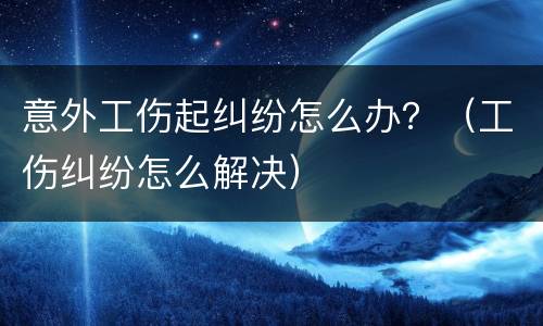 意外工伤起纠纷怎么办？（工伤纠纷怎么解决）