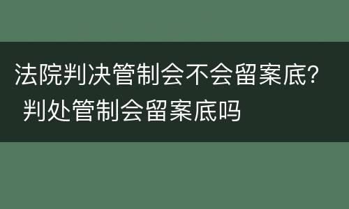 法院判决管制会不会留案底？ 判处管制会留案底吗