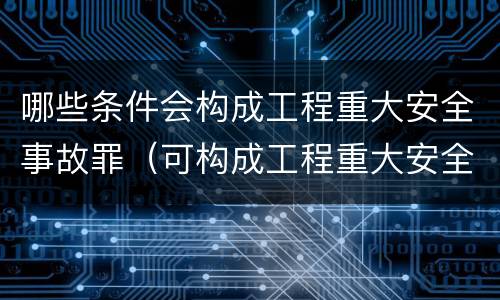 哪些条件会构成工程重大安全事故罪（可构成工程重大安全事故罪的是）