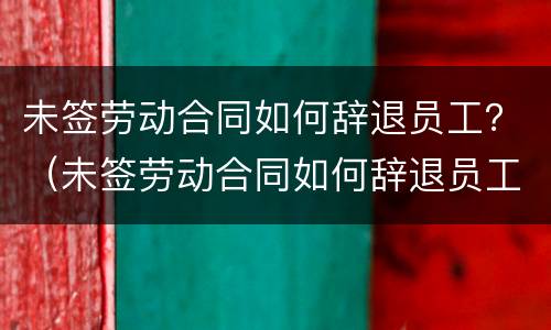 未签劳动合同如何辞退员工？（未签劳动合同如何辞退员工工资）