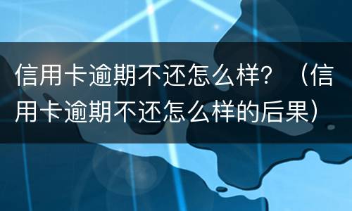 信用卡逾期不还怎么样？（信用卡逾期不还怎么样的后果）