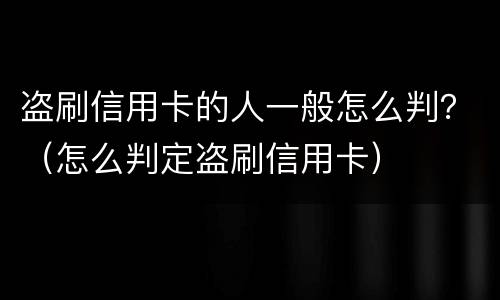 盗刷信用卡的人一般怎么判？（怎么判定盗刷信用卡）