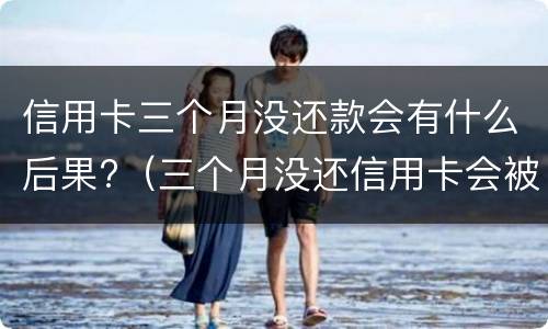 信用卡三个月没还款会有什么后果?（三个月没还信用卡会被起诉吗）