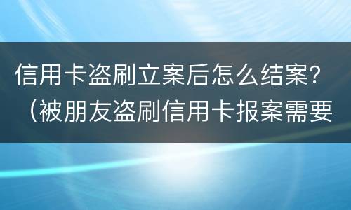 信用卡盗刷立案后怎么结案？（被朋友盗刷信用卡报案需要什么手续）