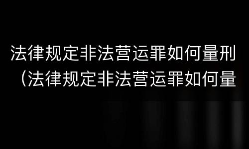 法律规定非法营运罪如何量刑（法律规定非法营运罪如何量刑标准）