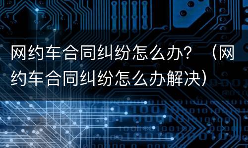 网约车合同纠纷怎么办？（网约车合同纠纷怎么办解决）