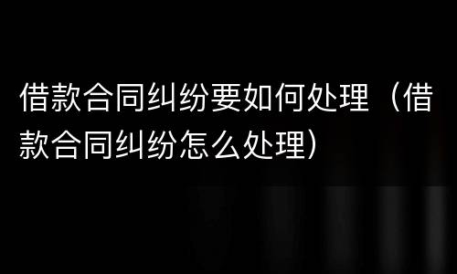 借款合同纠纷要如何处理（借款合同纠纷怎么处理）