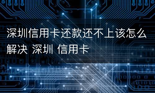 深圳信用卡还款还不上该怎么解决 深圳 信用卡