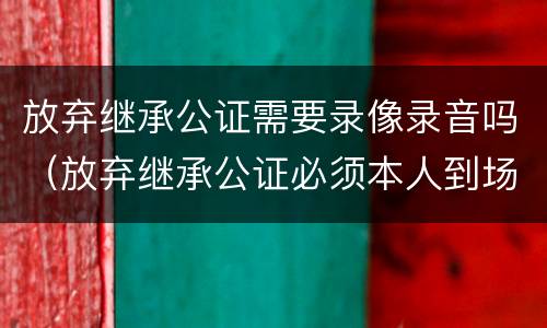 放弃继承公证需要录像录音吗（放弃继承公证必须本人到场?）