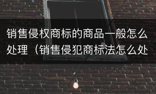 销售侵权商标的商品一般怎么处理（销售侵犯商标法怎么处罚）