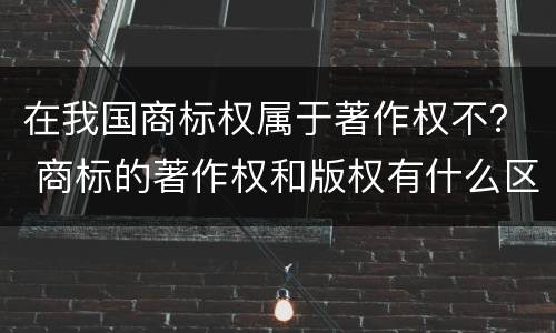 在我国商标权属于著作权不？ 商标的著作权和版权有什么区别