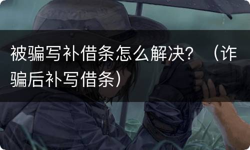 被骗写补借条怎么解决？（诈骗后补写借条）