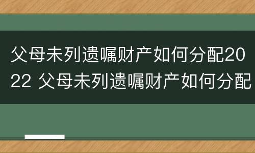 父母未列遗嘱财产如何分配2022 父母未列遗嘱财产如何分配2022年