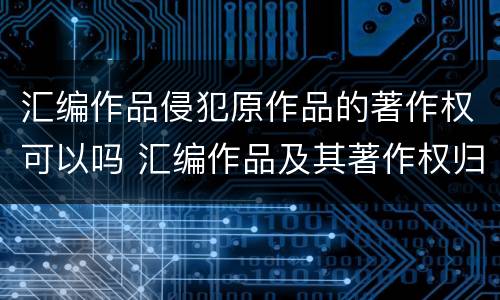 汇编作品侵犯原作品的著作权可以吗 汇编作品及其著作权归属