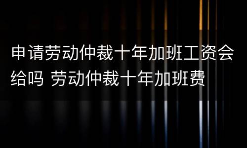 申请劳动仲裁十年加班工资会给吗 劳动仲裁十年加班费