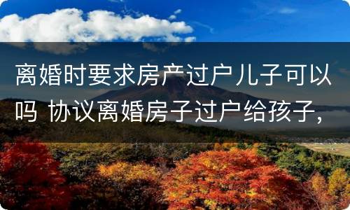 离婚时要求房产过户儿子可以吗 协议离婚房子过户给孩子,是否还要交过户费