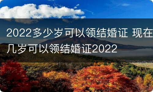 2022多少岁可以领结婚证 现在几岁可以领结婚证2022